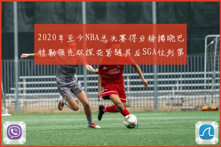 2020年至今NBA总决赛得分榜揭晓巴特勒领先双探花紧随其后SGA位列第四