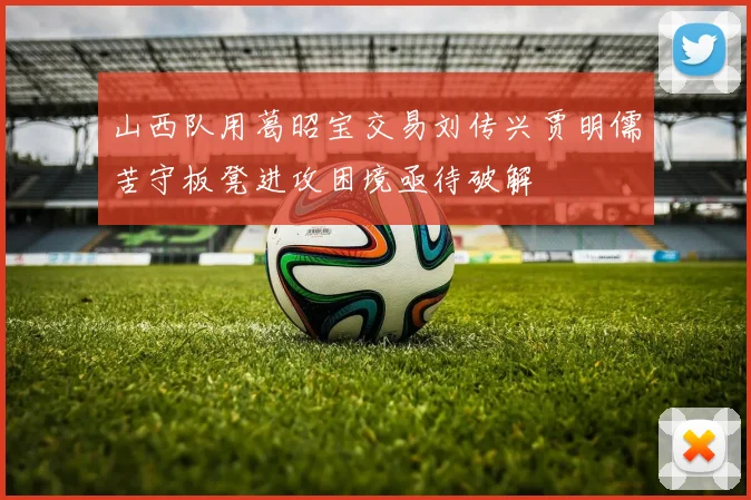 山西队用葛昭宝交易刘传兴贾明儒苦守板凳进攻困境亟待破解