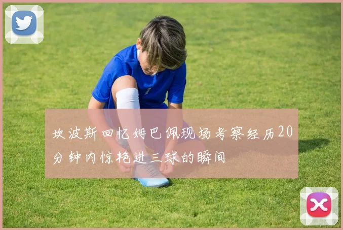 坎波斯回忆姆巴佩现场考察经历20分钟内惊艳进三球的瞬间